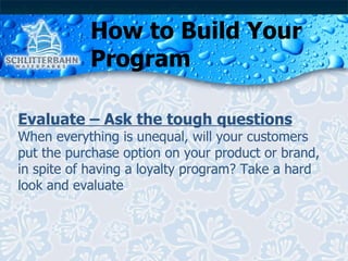 How to Build Your Program Evaluate – Ask the tough questions When everything is unequal, will your customers put the purchase option on your product or brand, in spite of having a loyalty program? Take a hard look and evaluate . 