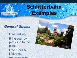 Schlitterbahn Examples General Guests Free parking Bring your own picnics in to the parks Free tubes & lifejackets We open at 9:30 am  and close at 8:00 pm 