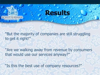 Results “ But the majority of companies are still struggling to get it right!” “ Are we walking away from revenue by consumers that would use our services anyway?” “ Is this the best use of company resources?” 