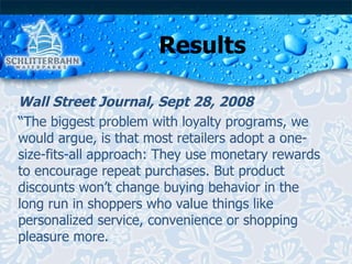 Results Wall Street Journal, Sept 28, 2008 “ The biggest problem with loyalty programs, we would argue, is that most retailers adopt a one-size-fits-all approach: They use monetary rewards to encourage repeat purchases. But product discounts won’t change buying behavior in the long run in shoppers who value things like personalized service, convenience or shopping pleasure more. 