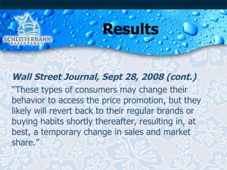 Results Wall Street Journal, Sept 28, 2008 (cont.) “ These types of consumers may change their behavior to access the price promotion, but they likely will revert back to their regular brands or buying habits shortly thereafter, resulting in, at best, a temporary change in sales and market share.” 