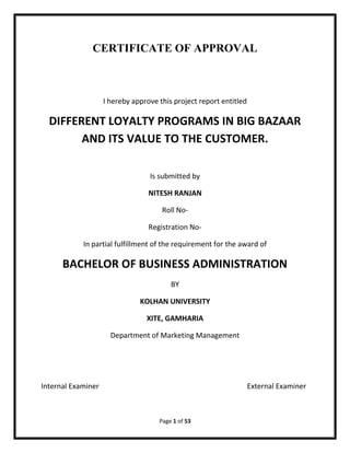 Page 1 of 53
CERTIFICATE OF APPROVAL
I hereby approve this project report entitled
DIFFERENT LOYALTY PROGRAMS IN BIG BAZAAR
AND ITS VALUE TO THE CUSTOMER.
Is submitted by
NITESH RANJAN
Roll No-
Registration No-
In partial fulfillment of the requirement for the award of
BACHELOR OF BUSINESS ADMINISTRATION
BY
KOLHAN UNIVERSITY
XITE, GAMHARIA
Department of Marketing Management
Internal Examiner External Examiner
 