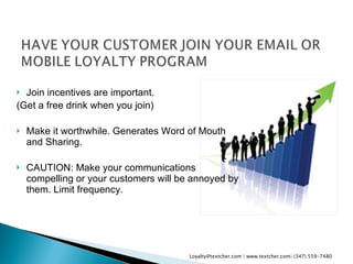 Join incentives are important.  (Get a free drink when you join) Make it worthwhile. Generates Word of Mouth and Sharing. CAUTION: Make your communications compelling or your customers will be annoyed by them. Limit frequency. Loyalty@textcher.com | www.textcher.com| (347) 559-7480 