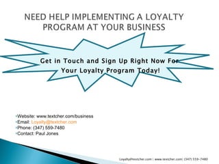 Get in Touch and Sign Up Right Now For  Your Loyalty Program Today! Website: www.textcher.com/business Email:  [email_address] .com Phone: (347) 559-7480 Contact: Paul Jones Loyalty@textcher.com | www.textcher.com| (347) 559-7480 