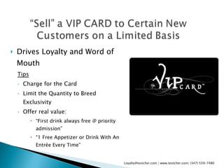 Drives Loyalty and Word of Mouth Tips Charge for the Card Limit the Quantity to Breed Exclusivity  Offer real value:  “ First drink always free @ priority admission” “ 1 Free Appetizer or Drink With An Entrée Every Time” Loyalty@textcher.com | www.textcher.com| (347) 559-7480 