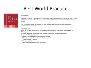 Best World Practice
#5 Dubai Mall
Welcome to THE LIST, The Dubai Mall's premier loyalty programme. Members of THE LIST can enjoy a broad
selection of privileges such as VIP Lounge access, porter service and exclusive event invitations, among
others.
THE LIST not only assures you access to the most exclusive experiences of The Dubai Mall but also
symbolises status and prestige.
HOW TO QUALIFY
Be on THE LIST and become part of one of the most exclusive loyalty programmes, beginning with the
following steps:
1. Present receipts of AED 100,000 spent within an active month at The Lounge reception.
2. Complete the application form
3. Receive THE List membership package which includes:
* An exclusive card with member identification number
* List of privileges & benefits
* Voucher booklets
* Rate card for private booking of The Lounge
 