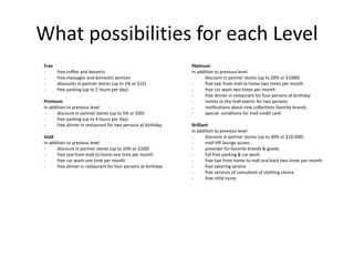 What possibilities for each Level
Free
- free coffee and desserts
- free massages and domestic services
- discounts in partner stores (up to 3% or $15)
- free parking (up to 2 hours per day)
Premium
In addition to previous level
- discount in partner stores (up to 5% or $50)
- free parking (up to 4 hours per day)
- free dinner in restaurant for two persons at birthday
Gold
In addition to previous level
- discount in partner stores (up to 10% or $100)
- free taxi from mall to home one time per month
- free car wash one time per month
- free dinner in restaurant for four persons at birthday
Platinum
In addition to previous level
- discount in partner stores (up to 20% or $1000)
- free taxi from mall to home two times per month
- free car wash two times per month
- free dinner in restaurant for four persons at birthday
- invites to the mall events for two persons
- notifications about new collections favorite brands
- special conditions for mall credit card
Brilliant
In addition to previous level
- discount in partner stores (up to 30% or $10.000)
- mall VIP lounge access
- preorder for favorite brands & goods
- full free parking & car wash
- free taxi from home to mall and back two times per month
- free tailoring service
- free services of consultant of clothing choice
- free child nurse
 