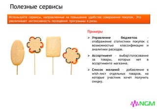 Полезные сервисы
Используйте сервисы, направленные на повышение удобства совершения покупок. Это в
разы увеличит интенсивность посещения вашей программы клиентами.
 Управление бюджетом –
отображение статистики покупок с
возможностью классификации и
аналитики расходов.
 Ассортимент – выборголосование
за товары, которых нет в
ассортименте магазина.
 Список желаний – добавление в
wish-лист отдельных товаров, на
которые участник хочет получить
скидку.
Примеры
 