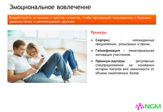 Эмоциональное вовлечение
Воздействуйте на эмоции и чувства клиентов, чтобы программой пользовались с большим
удовольствием и рекомендовали друзьям.
 Сюрприз – неожиданные приятные
предложения, розыгрыши и призы.
 Геймификация – нематериальная
мотивация участников.
 Премиум-ваучеры – регулярные
спецпредложения на основании
истории покупок вне зависимости от
объема накопленных балов.
Примеры
 