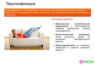 Персонификация
Персонифицируйте взаимодействия с участником. Это позволит существенно увеличить
эффективность программы и снизить расходы за счет минимизации количества нецелевых
поощрений.
 Персональные up-sellcross-sell
предложения с использованием
наиболее релевантных каналов
взаимодействия.
 Интеллектуальное управление
пулом доступных призов на
основании многофакторного
анализа.
 Промо-предложения на основании
геолокации в режиме реального
времени.
Ключевые элементы
 