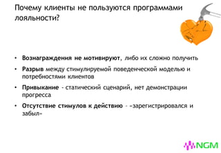 Почему клиенты не пользуются программами
лояльности?
• Вознаграждения не мотивируют, либо их сложно получить
• Разрыв между стимулируемой поведенческой моделью и
потребностями клиентов
• Привыкание - статический сценарий, нет демонстрации
прогресса
• Отсутствие стимулов к действию – «зарегистрировался и
забыл»
 
