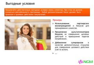Выгодные условия
Предлагайте действительно выгодные условия своим клиентам. При этом не должна
снижаться рентабельность программы. Дополнительные бонусы должны быть привязаны к
целевым действиям покупателей.
 Использование партнерских
вознаграждений и бонусов для
премирования клиентов.
 Применение мультипликаторов
бонусов за совершения целевых
действий и превышение порогов
потребления.
 Добавление суперпризов в
качестве дополнительных стимулов
для совершения целевого действия
(call to action).
 ….
Примеры
 