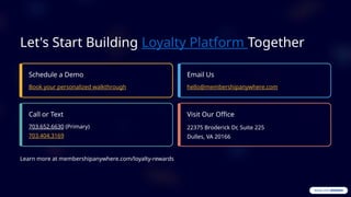 Let's Start Building Loyalty Platform Together
Schedule a Demo
Book your personalized walkthrough
Email Us
hello@membershipanywhere.com
Call or Text
703.652.6630 (Primary)
703.404.3169
Visit Our Office
22375 Broderick Dr, Suite 225
Dulles, VA 20166
Learn more at membershipanywhere.com/loyalty-rewards
 