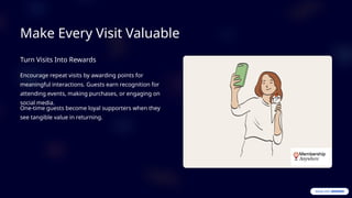 Make Every Visit Valuable
Turn Visits Into Rewards
Encourage repeat visits by awarding points for
meaningful interactions. Guests earn recognition for
attending events, making purchases, or engaging on
social media.
One-time guests become loyal supporters when they
see tangible value in returning.
 