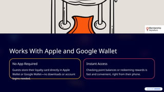 Works With Apple and Google Wallet
No App Required
Guests store their loyalty card directly in Apple
Wallet or Google Wallet—no downloads or account
logins needed.
Instant Access
Checking point balances or redeeming rewards is
fast and convenient, right from their phone.
 