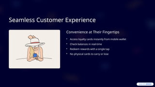 Seamless Customer Experience
Convenience at Their Fingertips
• Access loyalty cards instantly from mobile wallet
• Check balances in real-time
• Redeem rewards with a single tap
• No physical cards to carry or lose
 