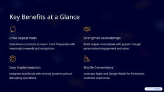 Key Benefits at a Glance
Drive Repeat Visits
Incentivize customers to return more frequently with
meaningful rewards and recognition.
Strengthen Relationships
Build deeper connections with guests through
personalized engagement and value.
Easy Implementation
Integrate seamlessly with existing systems without
disrupting operations.
Mobile Convenience
Leverage Apple and Google Wallet for frictionless
customer experience.
 