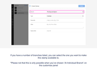 If you have a number of branches listed, you can select the one you want to make
this stamp available to.
*Please not that this is only possible when you’ve chosen ‘At Individual Branch’ on
the customise panel
 
