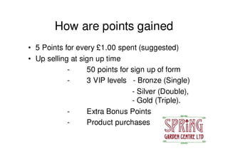 How are points gained
• 5 Points for every £1.00 spent (suggested)
• Up selling at sign up time
            -     50 points for sign up of form
            -     3 VIP levels - Bronze (Single)
                                - Silver (Double),
                                - Gold (Triple).
            -     Extra Bonus Points
            -     Product purchases
 