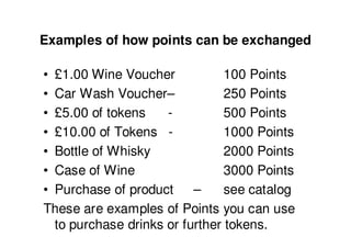 Examples of how points can be exchanged

• £1.00 Wine Voucher            100 Points
• Car Wash Voucher–             250 Points
• £5.00 of tokens    -          500 Points
• £10.00 of Tokens -            1000 Points
• Bottle of Whisky              2000 Points
• Case of Wine                  3000 Points
• Purchase of product     –     see catalog
These are examples of Points you can use
  to purchase drinks or further tokens.
 