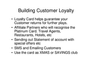 Building Customer Loyalty
• Loyalty Card helps guarantee your
  Customer returns for further plays.
• Affiliate Partners who will recognise the
  Platinum Card. Travel Agents,
  Restaurants, Hotels, etc
• Sending out Statement of account with
  special offers etc
• SMS and Emailing Customers
• Use the card as XMAS or SAVINGS club
 