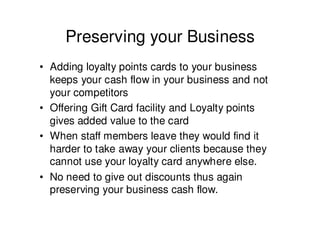 Preserving your Business
• Adding loyalty points cards to your business
  keeps your cash flow in your business and not
  your competitors
• Offering Gift Card facility and Loyalty points
  gives added value to the card
• When staff members leave they would find it
  harder to take away your clients because they
  cannot use your loyalty card anywhere else.
• No need to give out discounts thus again
  preserving your business cash flow.
 