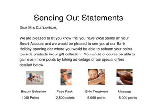 Sending Out Statements
Dear Mrs Cuthbertson,

We are pleased to let you know that you have 2450 points on your
Smart Account and we would be pleased to see you at our Bank
Holiday opening day where you would be able to redeem your points
towards products in our gift collection. You would of course be able to
gain even more points by taking advantage of our special offers
detailed below.




Beauty Selection      Face Pack         Skin Treatment      Massage
 1000 Points          2,500 points       5,000 points        5,000 points
 
