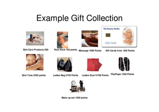 Example Gift Collection


 Skin Care Products 500   Face Pack 750 points Massage 1500 Points      Gift Cards from 500 Points




                                                                              FlipFlops 1500 Points
Skin Tone 2500 points     Ladies Bag 5700 Points   Ladies Scarf 5700 Points




                                 Make up set 1000 points
 