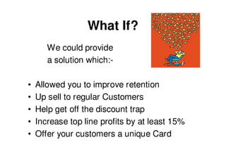 What If?
       We could provide
       a solution which:-

•   Allowed you to improve retention
•   Up sell to regular Customers
•   Help get off the discount trap
•   Increase top line profits by at least 15%
•   Offer your customers a unique Card
 