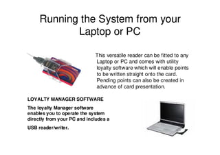 Running the System from your
            Laptop or PC

                             This versatile reader can be fitted to any
                             Laptop or PC and comes with utility
                             loyalty software which will enable points
                             to be written straight onto the card.
                             Pending points can also be created in
                             advance of card presentation.

LOYALTY MANAGER SOFTWARE
The loyalty Manager software
enables you to operate the system
directly from your PC and includes a
USB reader/writer.
 