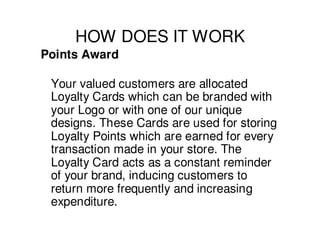 HOW DOES IT WORK
Points Award

 Your valued customers are allocated
 Loyalty Cards which can be branded with
 your Logo or with one of our unique
 designs. These Cards are used for storing
 Loyalty Points which are earned for every
 transaction made in your store. The
 Loyalty Card acts as a constant reminder
 of your brand, inducing customers to
 return more frequently and increasing
 expenditure.
 