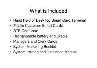 What is Included
•   Hand Held or Desk top Smart Card Terminal
•   Plastic Customer Smart Cards
•   RTB Certificate
•   Rechargeable battery and Cradle
•   Managers and Clerk Cards
•   System Marketing Booklet
•   System training and instruction Manual
 