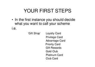 YOUR FIRST STEPS
• In the first instance you should decide
   what you want to call your scheme
i.e.
          ‘Gift Shop’   Loyalty Card
                        Privilege Card
                        Advantage Card
                        Priority Card
                        Gift Rewards
                        Gold Club
                        Platinum Card
                        Club Card
 