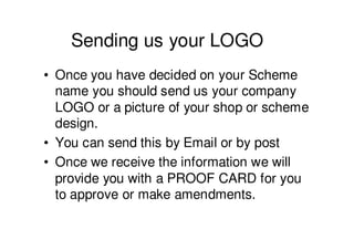 Sending us your LOGO
• Once you have decided on your Scheme
  name you should send us your company
  LOGO or a picture of your shop or scheme
  design.
• You can send this by Email or by post
• Once we receive the information we will
  provide you with a PROOF CARD for you
  to approve or make amendments.
 