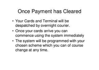Once Payment has Cleared
• Your Cards and Terminal will be
  despatched by overnight courier.
• Once your cards arrive you can
  commence using the system immediately
• The system will be programmed with your
  chosen scheme which you can of course
  change at any time.
 