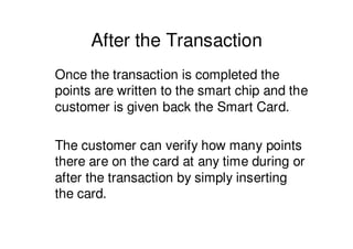 After the Transaction
Once the transaction is completed the
points are written to the smart chip and the
customer is given back the Smart Card.

The customer can verify how many points
there are on the card at any time during or
after the transaction by simply inserting
the card.
 
