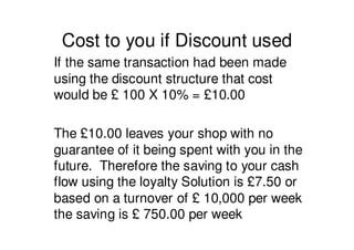 Cost to you if Discount used
If the same transaction had been made
using the discount structure that cost
would be £ 100 X 10% = £10.00

The £10.00 leaves your shop with no
guarantee of it being spent with you in the
future. Therefore the saving to your cash
flow using the loyalty Solution is £7.50 or
based on a turnover of £ 10,000 per week
the saving is £ 750.00 per week
 