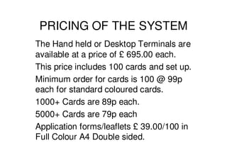 PRICING OF THE SYSTEM
The Hand held or Desktop Terminals are
available at a price of £ 695.00 each.
This price includes 100 cards and set up.
Minimum order for cards is 100 @ 99p
each for standard coloured cards.
1000+ Cards are 89p each.
5000+ Cards are 79p each
Application forms/leaflets £ 39.00/100 in
Full Colour A4 Double sided.
 