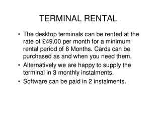 TERMINAL RENTAL
• The desktop terminals can be rented at the
  rate of £49.00 per month for a minimum
  rental period of 6 Months. Cards can be
  purchased as and when you need them.
• Alternatively we are happy to supply the
  terminal in 3 monthly instalments.
• Software can be paid in 2 instalments.
 