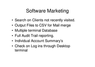 Software Marketing
•   Search on Clients not recently visited.
•   Output Files to CSV for Mail merge
•   Multiple terminal Database
•   Full Audit Trail reporting.
•   Individual Account Summary’s
•   Check on Log ins through Desktop
    terminal
 