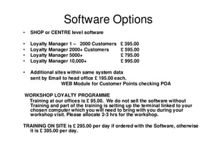 Software Options
•   SHOP or CENTRE level software

•   Loyalty   Manager 1 – 2000 Customers   £ 395.00
•   Loyalty   Manager 2000+ Customers      £ 595.00
•   Loyalty   Manager 5000+                £ 795.00
•   Loyalty   Manager 10,000+              £ 995.00

•   Additional sites within same system data
    sent by Email to head office £ 195.00 each.
                  WEB Module for Customer Points checking POA

WORKSHOP LOYALTY PROGRAMME
 Training at our offices is £ 95.00. We do not sell the software without
 Training and part of the training is setting up the terminal linked to your
 chosen computer which you will need to bring with you during your
 workshop visit. Please allocate 2-3 hrs for the workshop.

TRAINING ON SITE is £ 295.00 per day if ordered with the Software, otherwise
  it is £ 395.00 per day.
 