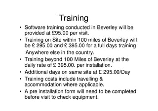 Training
• Software training conducted in Beverley will be
  provided at £95.00 per visit.
• Training on Site within 100 miles of Beverley will
  be £ 295.00 and £ 395.00 for a full days training
  Anywhere else in the country.
• Training beyond 100 Miles of Beverley at the
  daily rate of £ 395.00. per installation.
• Additional days on same site at £ 295.00/Day
• Training costs include travelling &
  accommodation where applicable.
• A pre installation form will need to be completed
  before visit to check equipment.
 