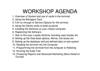 WORKSHOP AGENDA
1. Overview of System and use of cards in the terminal.
2. Using the Managers Card.
3. Full run through of Service Options for the terminal
4. Using the Clients cards to build up points
5. Installing the Software on your chosen computer.
6. Registering the Software.
7. How to Run your Loyalty Scheme including case studies etc
8. Setting up the Data base options, Menus, tick boxes etc
9. Setting up the database with pre defined data on test system
10. Reading the terminal into the Computer.
11. Programming the terminal from the computer & Hotlisting
12. Running the Audit Trail
13. Producing Reports and Advanced Marketing (More Detail on
    Course)
 