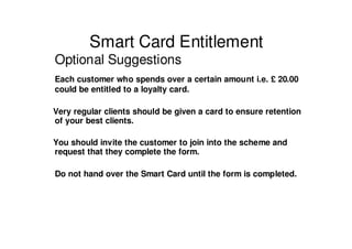 Smart Card Entitlement
Optional Suggestions
Each customer who spends over a certain amount i.e. £ 20.00
could be entitled to a loyalty card.

Very regular clients should be given a card to ensure retention
of your best clients.

You should invite the customer to join into the scheme and
request that they complete the form.

Do not hand over the Smart Card until the form is completed.
 