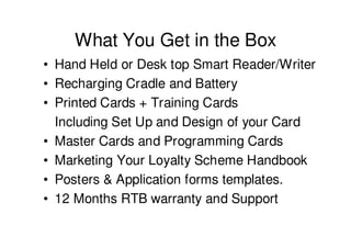 What You Get in the Box
• Hand Held or Desk top Smart Reader/Writer
• Recharging Cradle and Battery
• Printed Cards + Training Cards
  Including Set Up and Design of your Card
• Master Cards and Programming Cards
• Marketing Your Loyalty Scheme Handbook
• Posters & Application forms templates.
• 12 Months RTB warranty and Support
 