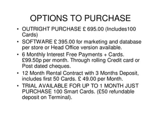 OPTIONS TO PURCHASE
• OUTRIGHT PURCHASE £ 695.00 (Includes100
  Cards)
• SOFTWARE £ 395.00 for marketing and database
  per store or Head Office version available.
• 6 Monthly Interest Free Payments + Cards.
  £99.50p per month. Through rolling Credit card or
  Post dated cheques.
• 12 Month Rental Contract with 3 Months Deposit,
  includes first 50 Cards. £ 49.00 per Month.
• TRIAL AVAILABLE FOR UP TO 1 MONTH JUST
  PURCHASE 100 Smart Cards. (£50 refundable
  deposit on Terminal).
 