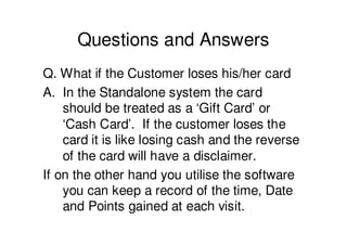 Questions and Answers
Q. What if the Customer loses his/her card
A. In the Standalone system the card
    should be treated as a ‘Gift Card’ or
    ‘Cash Card’. If the customer loses the
    card it is like losing cash and the reverse
    of the card will have a disclaimer.
If on the other hand you utilise the software
    you can keep a record of the time, Date
    and Points gained at each visit.
 