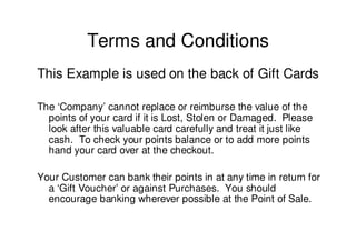 Terms and Conditions
This Example is used on the back of Gift Cards

The ‘Company’ cannot replace or reimburse the value of the
  points of your card if it is Lost, Stolen or Damaged. Please
  look after this valuable card carefully and treat it just like
  cash. To check your points balance or to add more points
  hand your card over at the checkout.

Your Customer can bank their points in at any time in return for
  a ‘Gift Voucher’ or against Purchases. You should
  encourage banking wherever possible at the Point of Sale.
 