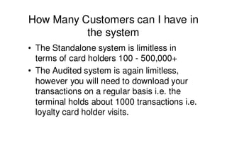 How Many Customers can I have in
          the system
• The Standalone system is limitless in
  terms of card holders 100 - 500,000+
• The Audited system is again limitless,
  however you will need to download your
  transactions on a regular basis i.e. the
  terminal holds about 1000 transactions i.e.
  loyalty card holder visits.
 