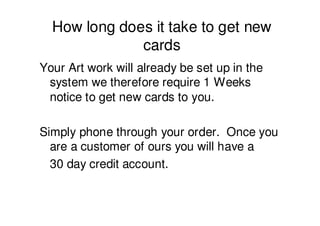 How long does it take to get new
              cards
Your Art work will already be set up in the
 system we therefore require 1 Weeks
 notice to get new cards to you.

Simply phone through your order. Once you
  are a customer of ours you will have a
  30 day credit account.
 
